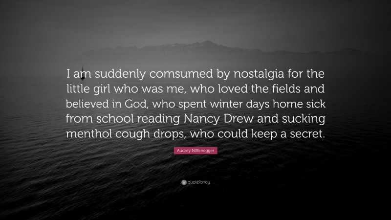 Audrey Niffenegger Quote: “I am suddenly comsumed by nostalgia for the little girl who was me, who loved the fields and believed in God, who spent winter days home sick from school reading Nancy Drew and sucking menthol cough drops, who could keep a secret.”
