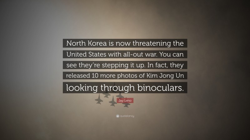 Jay Leno Quote: “North Korea is now threatening the United States with all-out war. You can see they’re stepping it up. In fact, they released 10 more photos of Kim Jong Un looking through binoculars.”