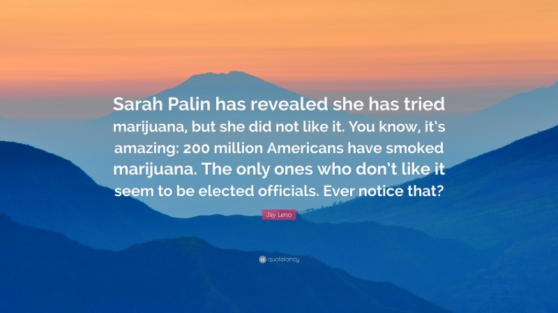 Jay Leno Quote: “Sarah Palin has revealed she has tried marijuana, but she did not like it. You know, it’s amazing: 200 million Americans have smoked marijuana. The only ones who don’t like it seem to be elected officials. Ever notice that?”
