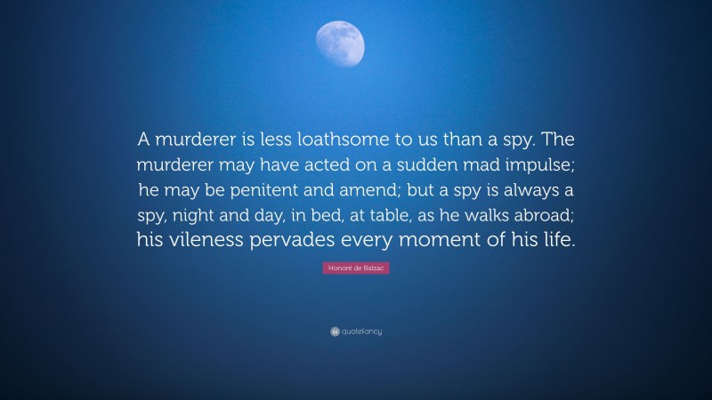 Honoré de Balzac Quote: “A murderer is less loathsome to us than a spy. The murderer may have acted on a sudden mad impulse; he may be penitent and amend; but a spy is always a spy, night and day, in bed, at table, as he walks abroad; his vileness pervades every moment of his life.”