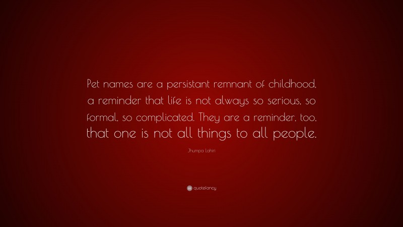 Jhumpa Lahiri Quote: “Pet names are a persistant remnant of childhood, a reminder that life is not always so serious, so formal, so complicated. They are a reminder, too, that one is not all things to all people.”