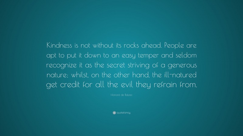Honoré de Balzac Quote: “Kindness is not without its rocks ahead. People are apt to put it down to an easy temper and seldom recognize it as the secret striving of a generous nature; whilst, on the other hand, the ill-natured get credit for all the evil they refrain from.”