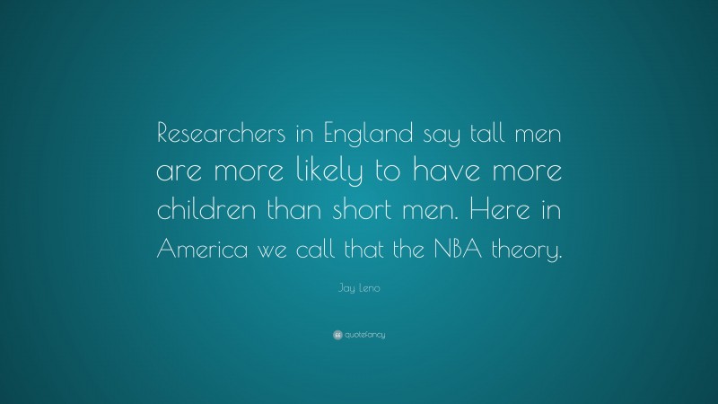 Jay Leno Quote: “Researchers in England say tall men are more likely to have more children than short men. Here in America we call that the NBA theory.”