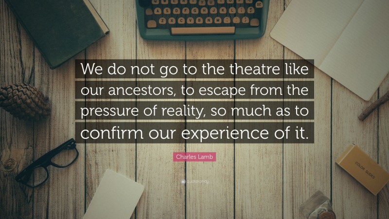 Charles Lamb Quote: “We do not go to the theatre like our ancestors, to escape from the pressure of reality, so much as to confirm our experience of it.”