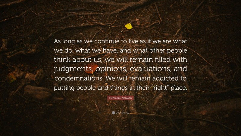 Henri J.M. Nouwen Quote: “As long as we continue to live as if we are what we do, what we have, and what other people think about us, we will remain filled with judgments, opinions, evaluations, and condemnations. We will remain addicted to putting people and things in their “right” place.”