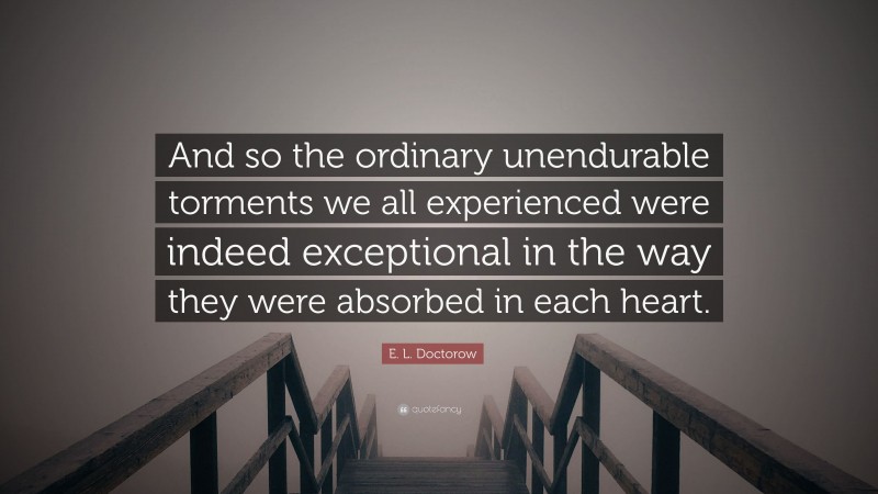 E. L. Doctorow Quote: “And so the ordinary unendurable torments we all experienced were indeed exceptional in the way they were absorbed in each heart.”
