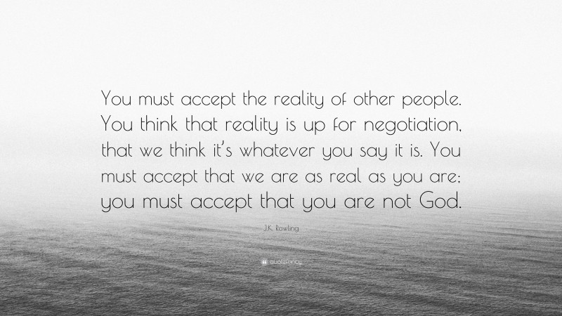 J.K. Rowling Quote: “You must accept the reality of other people. You think that reality is up for negotiation, that we think it’s whatever you say it is. You must accept that we are as real as you are; you must accept that you are not God.”