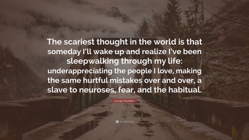 George Saunders Quote: “The scariest thought in the world is that someday I’ll wake up and realize I’ve been sleepwalking through my life: underappreciating the people I love, making the same hurtful mistakes over and over, a slave to neuroses, fear, and the habitual.”