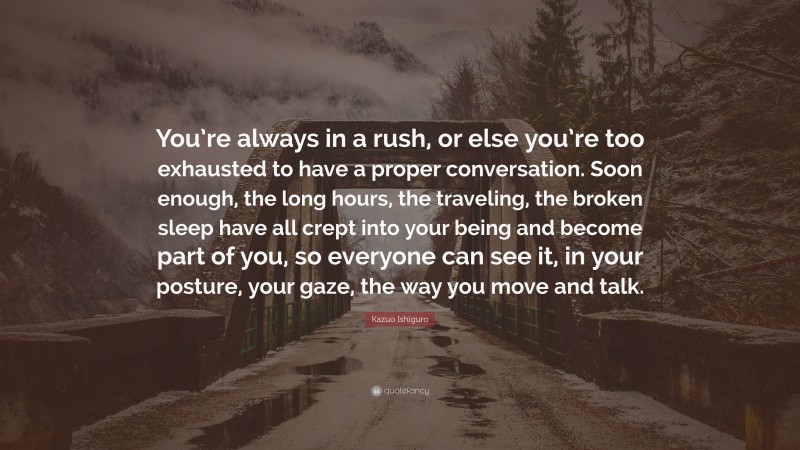 Kazuo Ishiguro Quote: “You’re always in a rush, or else you’re too exhausted to have a proper conversation. Soon enough, the long hours, the traveling, the broken sleep have all crept into your being and become part of you, so everyone can see it, in your posture, your gaze, the way you move and talk.”
