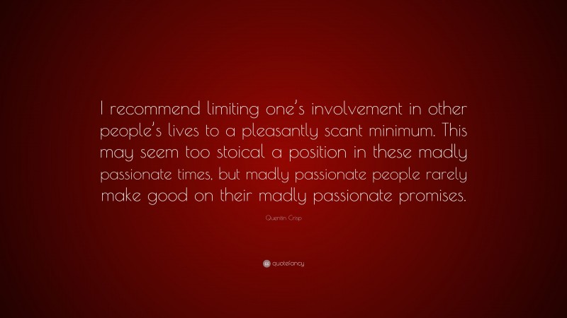 Quentin Crisp Quote: “I recommend limiting one’s involvement in other people’s lives to a pleasantly scant minimum. This may seem too stoical a position in these madly passionate times, but madly passionate people rarely make good on their madly passionate promises.”