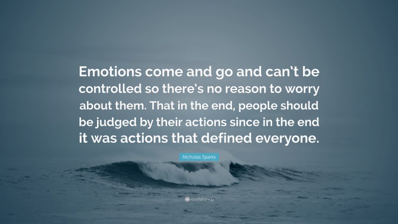 Nicholas Sparks Quote: “Emotions come and go and can’t be controlled so there’s no reason to worry about them. That in the end, people should be judged by their actions since in the end it was actions that defined everyone.”
