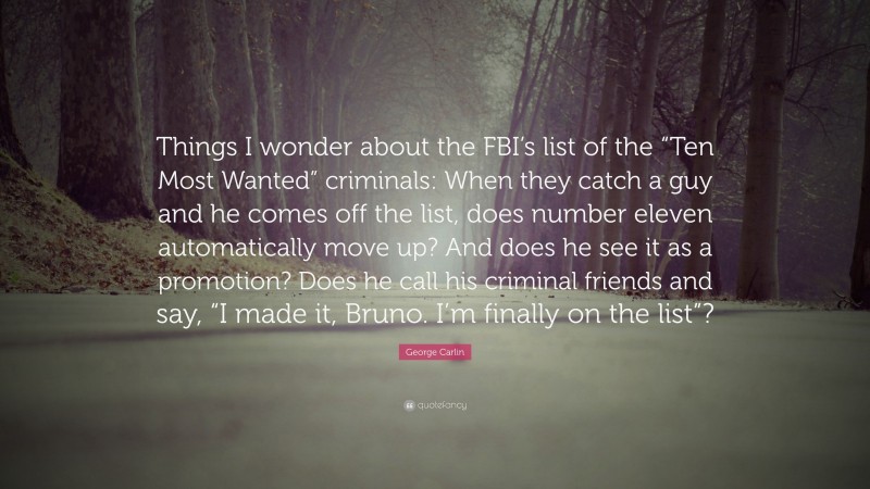 George Carlin Quote: “Things I wonder about the FBI’s list of the “Ten Most Wanted” criminals: When they catch a guy and he comes off the list, does number eleven automatically move up? And does he see it as a promotion? Does he call his criminal friends and say, “I made it, Bruno. I’m finally on the list”?”