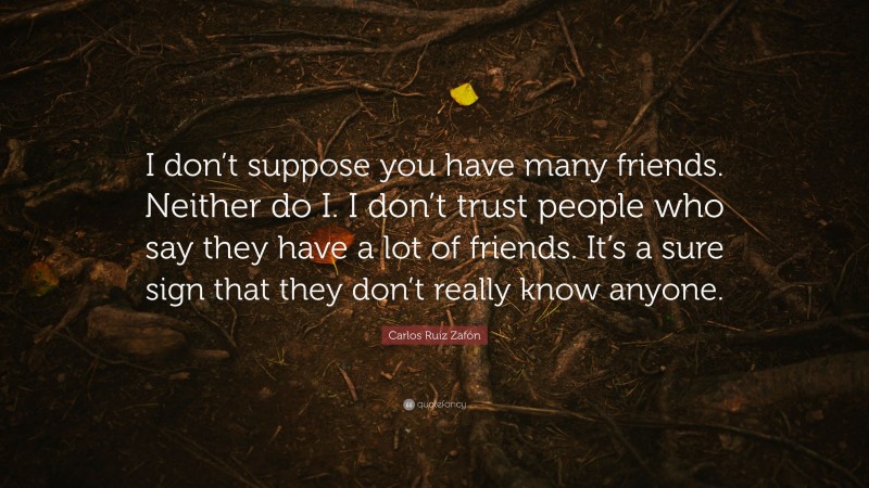 Carlos Ruiz Zafón Quote: “I don’t suppose you have many friends. Neither do I. I don’t trust people who say they have a lot of friends. It’s a sure sign that they don’t really know anyone.”