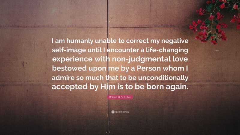 Robert H. Schuller Quote: “I am humanly unable to correct my negative self-image until I encounter a life-changing experience with non-judgmental love bestowed upon me by a Person whom I admire so much that to be unconditionally accepted by Him is to be born again.”