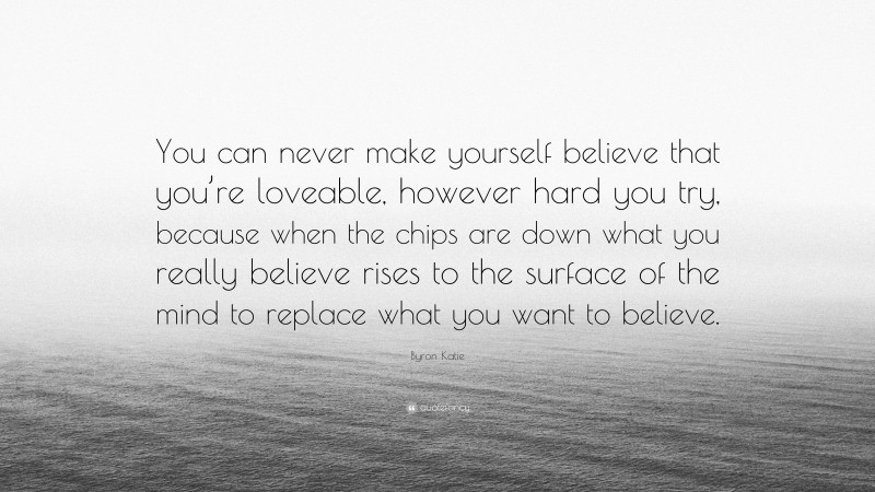 Byron Katie Quote: “You can never make yourself believe that you’re loveable, however hard you try, because when the chips are down what you really believe rises to the surface of the mind to replace what you want to believe.”