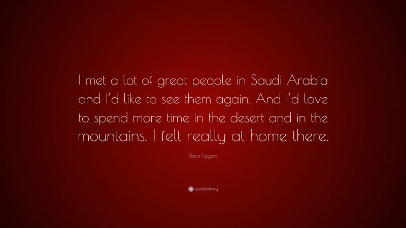 Dave Eggers Quote: “I met a lot of great people in Saudi Arabia and I’d like to see them again. And I’d love to spend more time in the desert and in the mountains. I felt really at home there.”