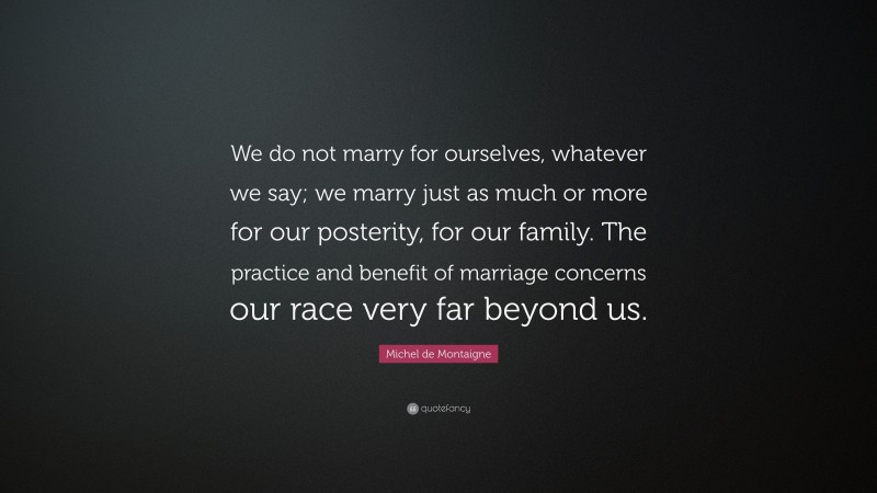 Michel de Montaigne Quote: “We do not marry for ourselves, whatever we say; we marry just as much or more for our posterity, for our family. The practice and benefit of marriage concerns our race very far beyond us.”