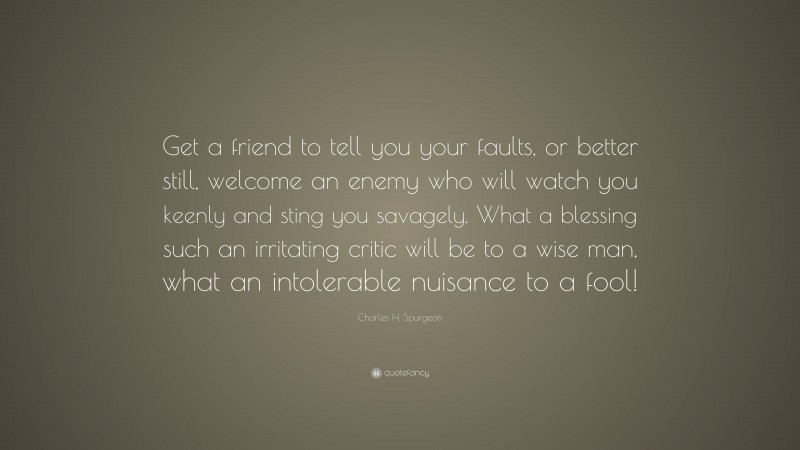 Charles H. Spurgeon Quote: “Get a friend to tell you your faults, or better still, welcome an enemy who will watch you keenly and sting you savagely. What a blessing such an irritating critic will be to a wise man, what an intolerable nuisance to a fool!”