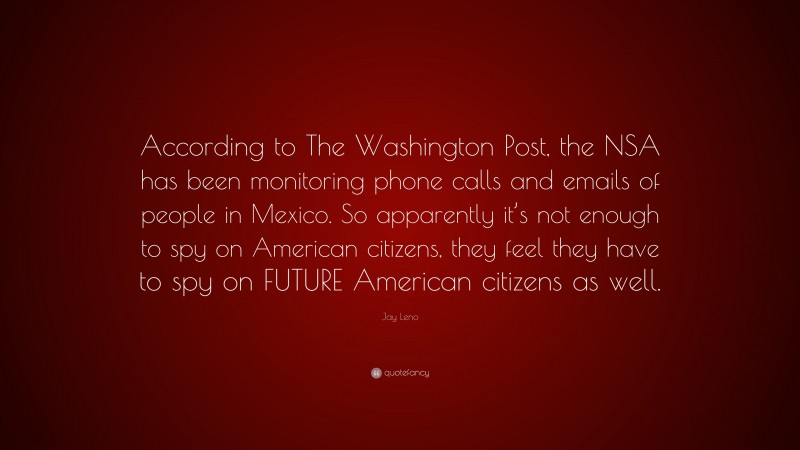 Jay Leno Quote: “According to The Washington Post, the NSA has been monitoring phone calls and emails of people in Mexico. So apparently it’s not enough to spy on American citizens, they feel they have to spy on FUTURE American citizens as well.”