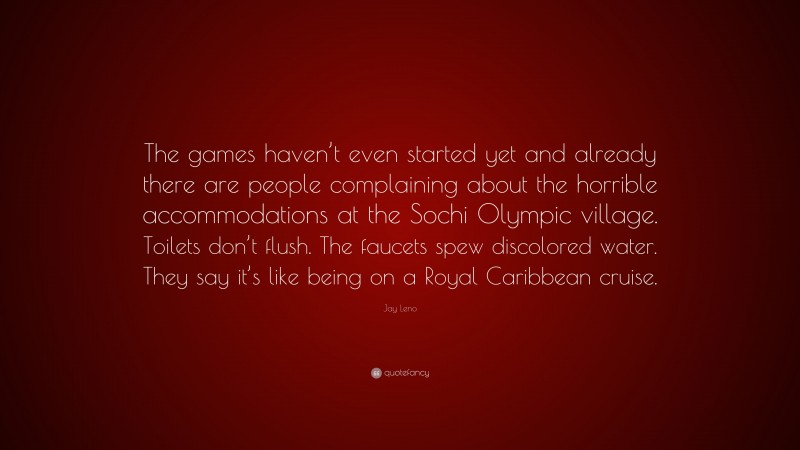 Jay Leno Quote: “The games haven’t even started yet and already there are people complaining about the horrible accommodations at the Sochi Olympic village. Toilets don’t flush. The faucets spew discolored water. They say it’s like being on a Royal Caribbean cruise.”