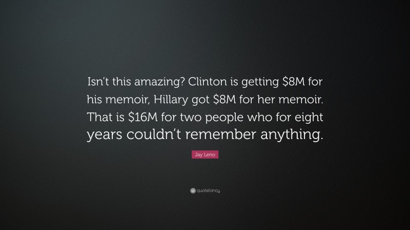 Jay Leno Quote: “Isn’t this amazing? Clinton is getting $8M for his memoir, Hillary got $8M for her memoir. That is $16M for two people who for eight years couldn’t remember anything.”