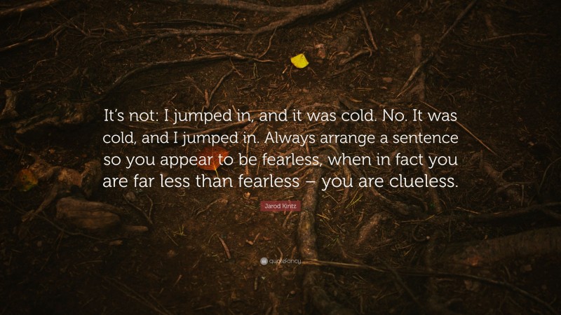 Jarod Kintz Quote: “It’s not: I jumped in, and it was cold. No. It was cold, and I jumped in. Always arrange a sentence so you appear to be fearless, when in fact you are far less than fearless – you are clueless.”
