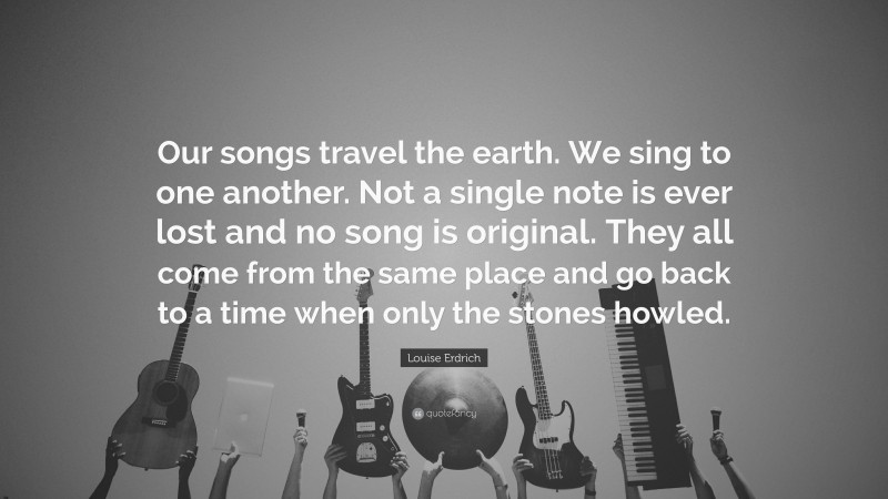 Louise Erdrich Quote: “Our songs travel the earth. We sing to one another. Not a single note is ever lost and no song is original. They all come from the same place and go back to a time when only the stones howled.”