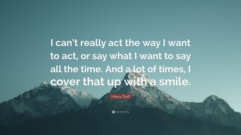 Hilary Duff Quote: “I can’t really act the way I want to act, or say what I want to say all the time. And a lot of times, I cover that up with a smile.”