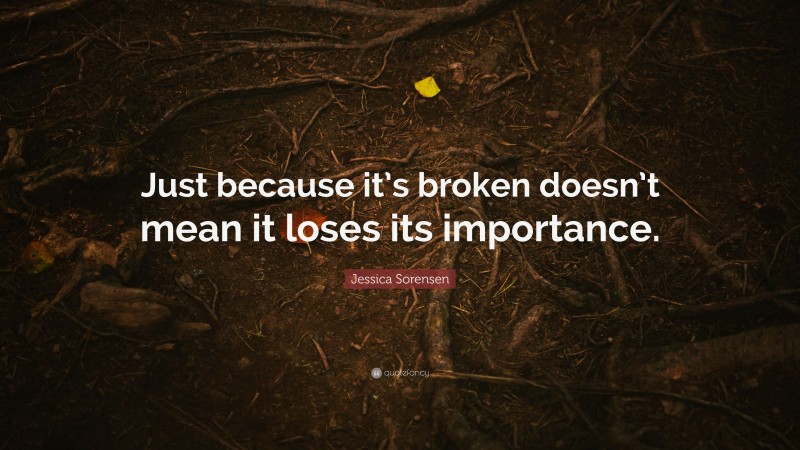 Jessica Sorensen Quote: “Just because it’s broken doesn’t mean it loses its importance.”