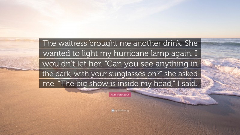Kurt Vonnegut Quote: “The waitress brought me another drink. She wanted to light my hurricane lamp again. I wouldn’t let her. “Can you see anything in the dark, with your sunglasses on?” she asked me. “The big show is inside my head,” I said.”