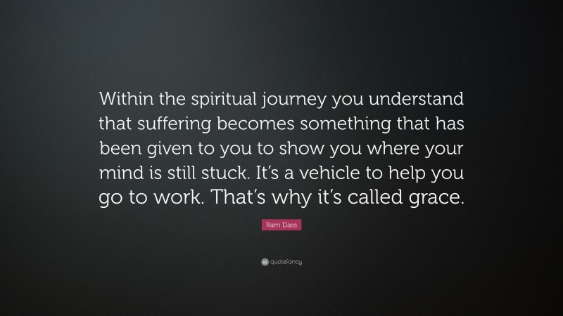 Ram Dass Quote: “Within the spiritual journey you understand that suffering becomes something that has been given to you to show you where your mind is still stuck. It’s a vehicle to help you go to work. That’s why it’s called grace.”