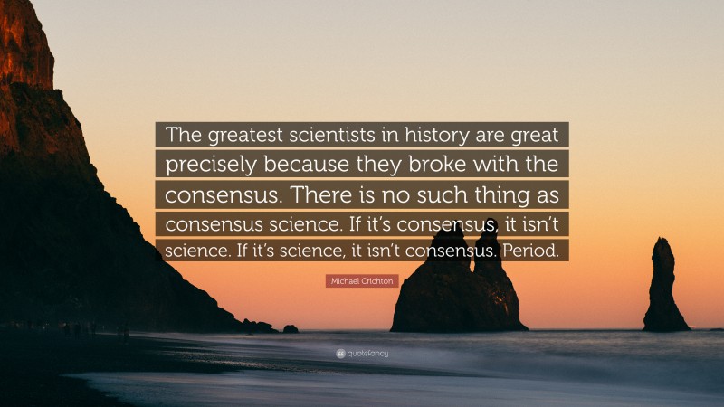 Michael Crichton Quote: “The greatest scientists in history are great precisely because they broke with the consensus. There is no such thing as consensus science. If it’s consensus, it isn’t science. If it’s science, it isn’t consensus. Period.”