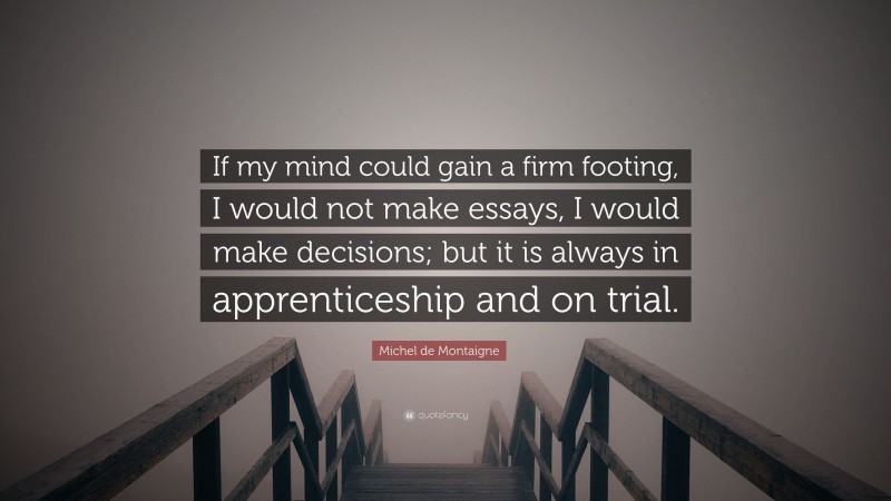 Michel de Montaigne Quote: “If my mind could gain a firm footing, I would not make essays, I would make decisions; but it is always in apprenticeship and on trial.”