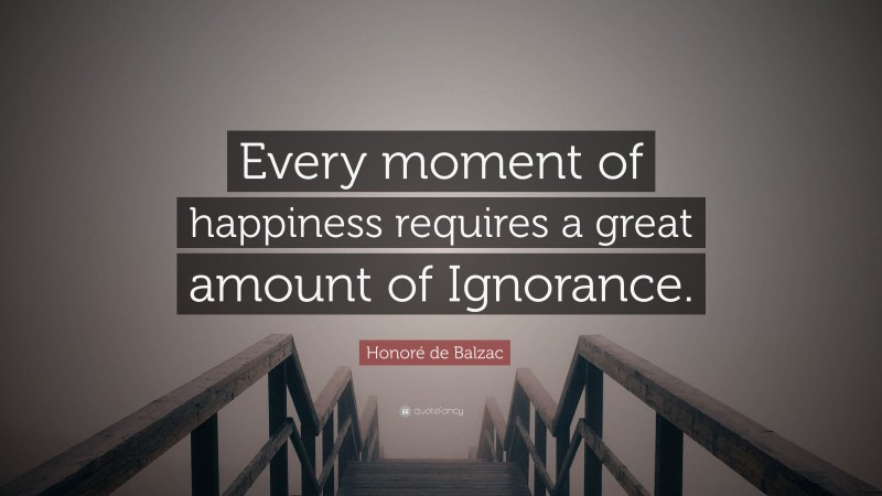 Honoré de Balzac Quote: “Every moment of happiness requires a great amount of Ignorance.”