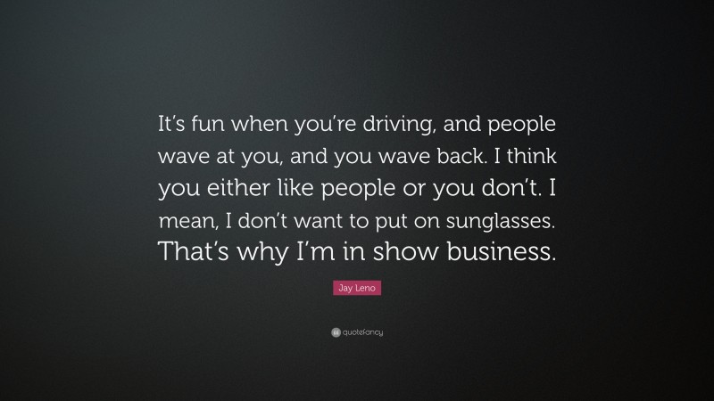 Jay Leno Quote: “It’s fun when you’re driving, and people wave at you, and you wave back. I think you either like people or you don’t. I mean, I don’t want to put on sunglasses. That’s why I’m in show business.”