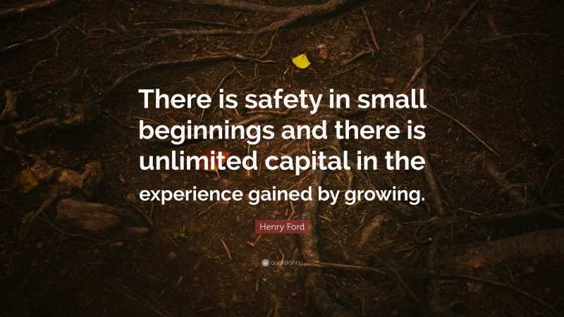 Henry Ford Quote: “There is safety in small beginnings and there is unlimited capital in the experience gained by growing.”