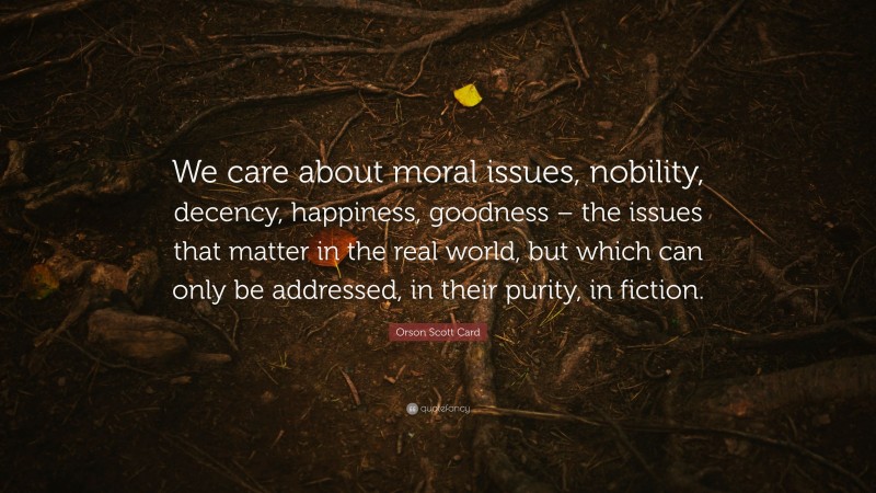 Orson Scott Card Quote: “We care about moral issues, nobility, decency, happiness, goodness – the issues that matter in the real world, but which can only be addressed, in their purity, in fiction.”