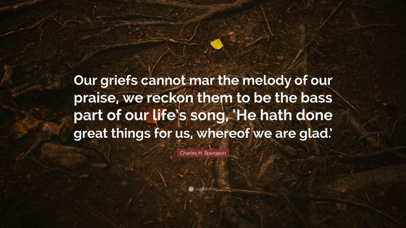 Charles H. Spurgeon Quote: “Our griefs cannot mar the melody of our praise, we reckon them to be the bass part of our life’s song, ‘He hath done great things for us, whereof we are glad.’”