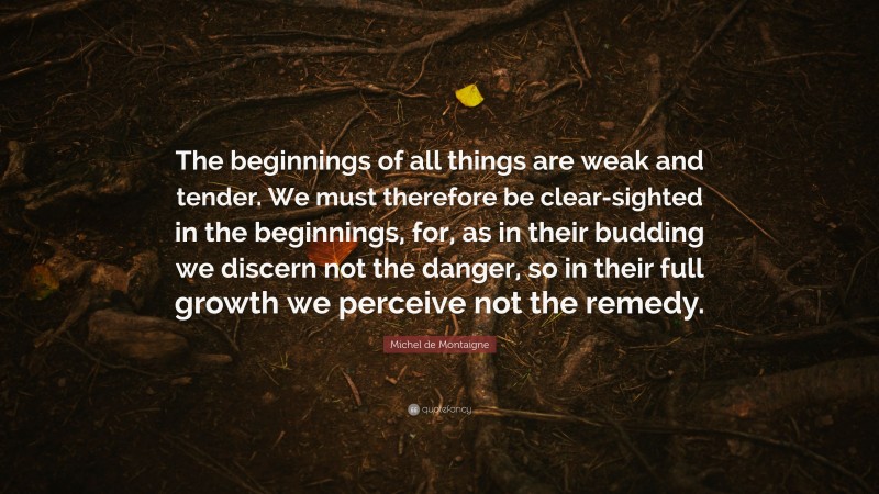 Michel de Montaigne Quote: “The beginnings of all things are weak and tender. We must therefore be clear-sighted in the beginnings, for, as in their budding we discern not the danger, so in their full growth we perceive not the remedy.”