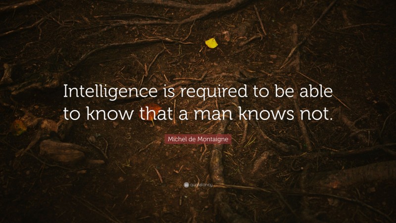 Michel de Montaigne Quote: “Intelligence is required to be able to know that a man knows not.”
