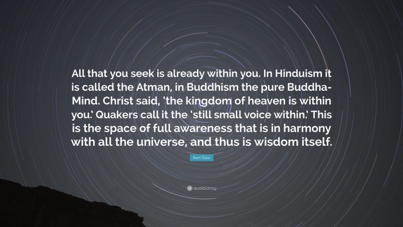 Ram Dass Quote: “All that you seek is already within you. In Hinduism it is called the Atman, in Buddhism the pure Buddha-Mind. Christ said, ‘the kingdom of heaven is within you.’ Quakers call it the ‘still small voice within.’ This is the space of full awareness that is in harmony with all the universe, and thus is wisdom itself.”