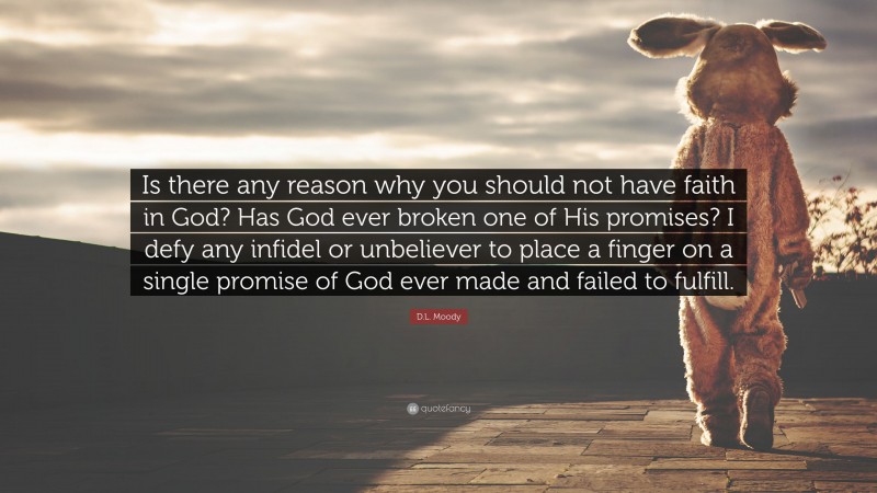D.L. Moody Quote: “Is there any reason why you should not have faith in God? Has God ever broken one of His promises? I defy any infidel or unbeliever to place a finger on a single promise of God ever made and failed to fulfill.”