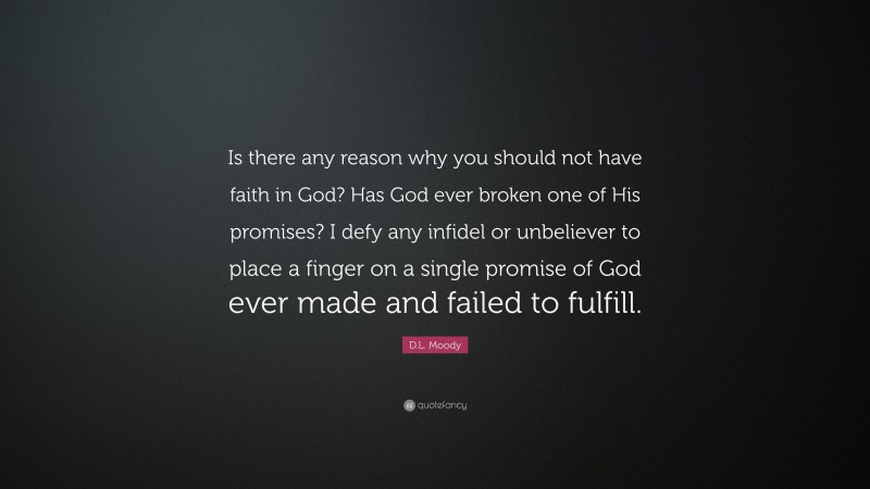 D.L. Moody Quote: “Is there any reason why you should not have faith in God? Has God ever broken one of His promises? I defy any infidel or unbeliever to place a finger on a single promise of God ever made and failed to fulfill.”