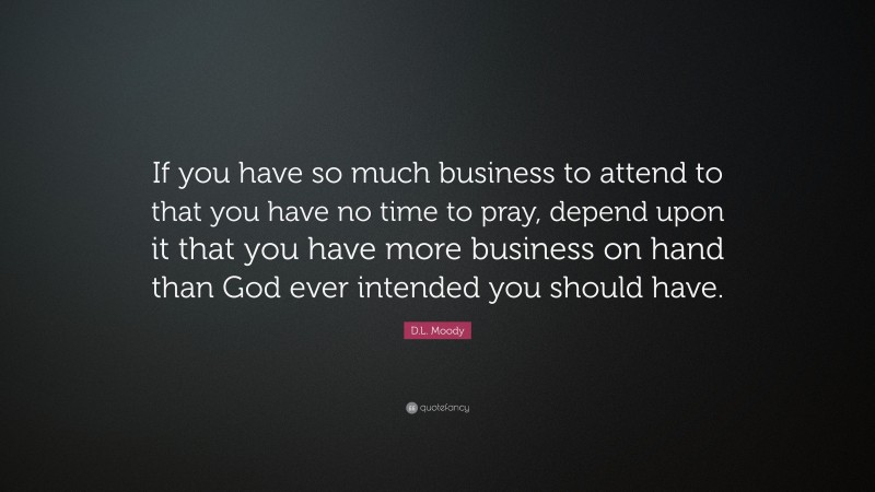 D.L. Moody Quote: “If you have so much business to attend to that you have no time to pray, depend upon it that you have more business on hand than God ever intended you should have.”