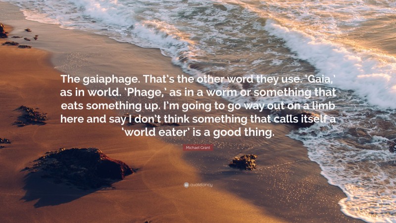 Michael Grant Quote: “The gaiaphage. That’s the other word they use. ‘Gaia,’ as in world. ‘Phage,’ as in a worm or something that eats something up. I’m going to go way out on a limb here and say I don’t think something that calls itself a ‘world eater’ is a good thing.”