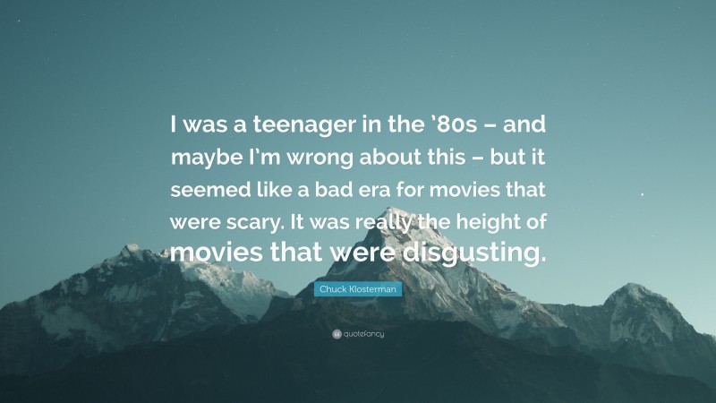 Chuck Klosterman Quote: “I was a teenager in the ’80s – and maybe I’m wrong about this – but it seemed like a bad era for movies that were scary. It was really the height of movies that were disgusting.”