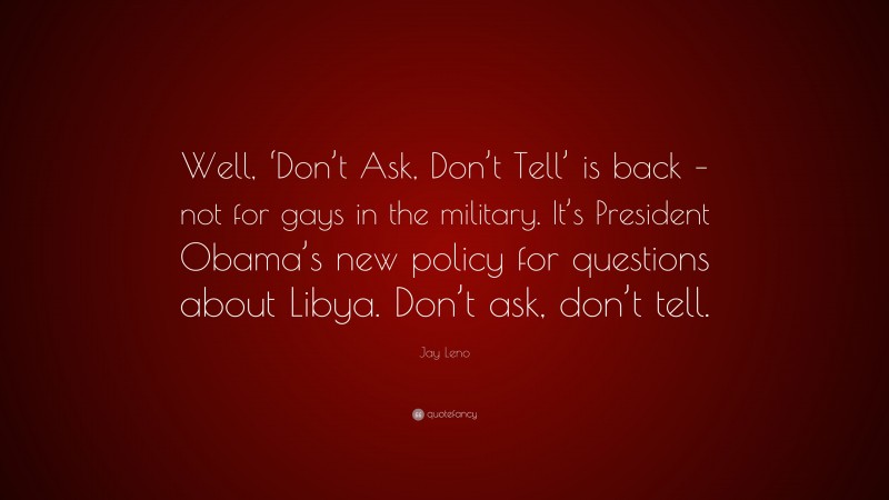 Jay Leno Quote: “Well, ‘Don’t Ask, Don’t Tell’ is back – not for gays in the military. It’s President Obama’s new policy for questions about Libya. Don’t ask, don’t tell.”