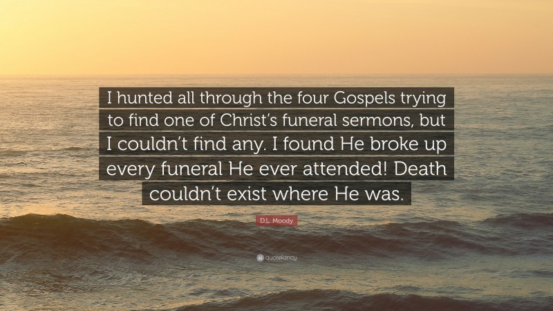 D.L. Moody Quote: “I hunted all through the four Gospels trying to find one of Christ’s funeral sermons, but I couldn’t find any. I found He broke up every funeral He ever attended! Death couldn’t exist where He was.”