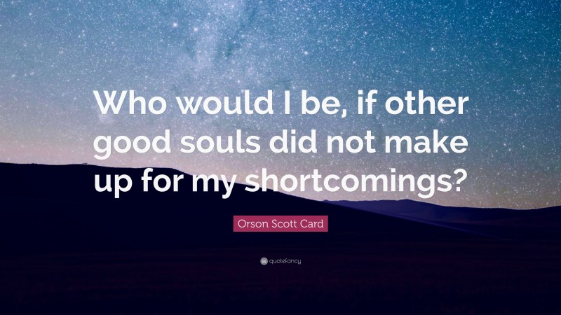 Orson Scott Card Quote: “Who would I be, if other good souls did not make up for my shortcomings?”