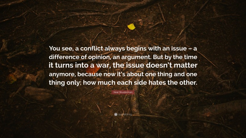 Neal Shusterman Quote: “You see, a conflict always begins with an issue – a difference of opinion, an argument. But by the time it turns into a war, the issue doesn’t matter anymore, because now it’s about one thing and one thing only: how much each side hates the other.”
